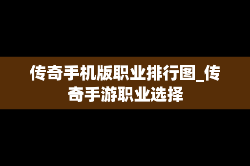 传奇手机版职业排行图_传奇手游职业选择