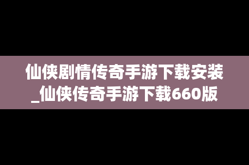 仙侠剧情传奇手游下载安装_仙侠传奇手游下载660版