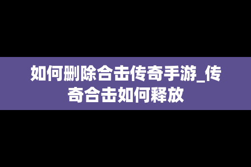 如何删除合击传奇手游_传奇合击如何释放