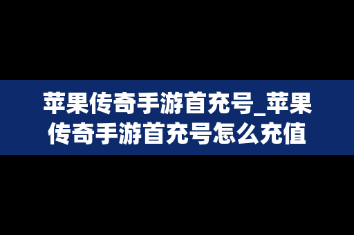 苹果传奇手游首充号_苹果传奇手游首充号怎么充值