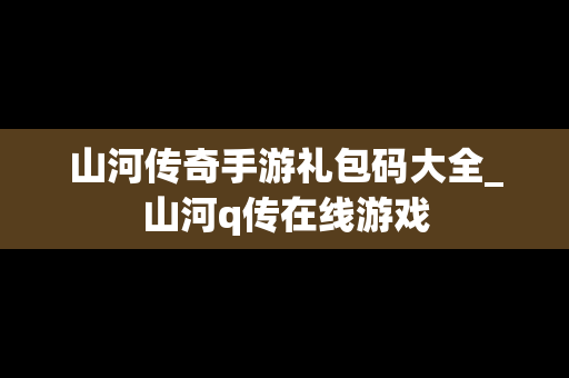 山河传奇手游礼包码大全_山河q传在线游戏
