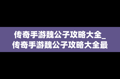 传奇手游魏公子攻略大全_传奇手游魏公子攻略大全最新
