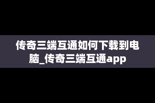 传奇三端互通如何下载到电脑_传奇三端互通app