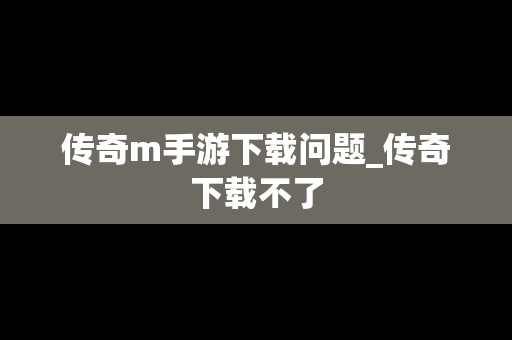 传奇m手游下载问题_传奇下载不了