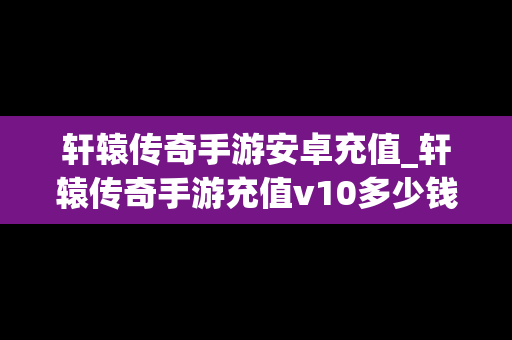 轩辕传奇手游安卓充值_轩辕传奇手游充值v10多少钱