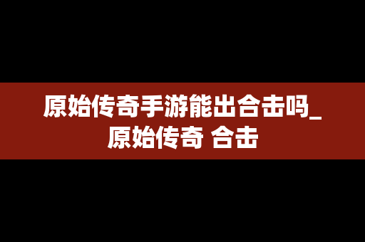 原始传奇手游能出合击吗_原始传奇 合击