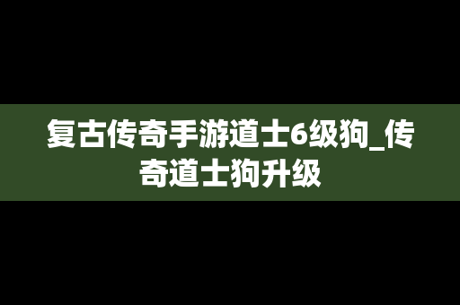 复古传奇手游道士6级狗_传奇道士狗升级
