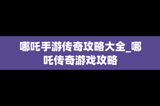 哪吒手游传奇攻略大全_哪吒传奇游戏攻略
