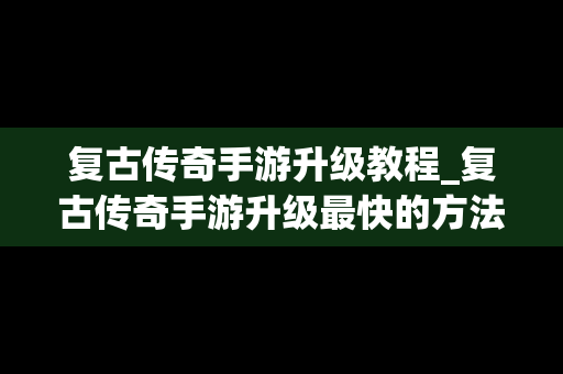 复古传奇手游升级教程_复古传奇手游升级最快的方法