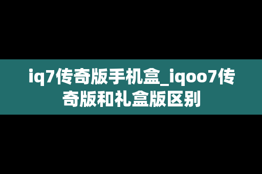 iq7传奇版手机盒_iqoo7传奇版和礼盒版区别
