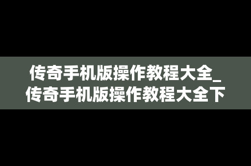 传奇手机版操作教程大全_传奇手机版操作教程大全下载