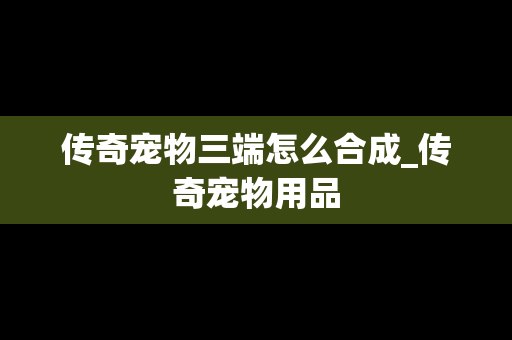 传奇宠物三端怎么合成_传奇宠物用品