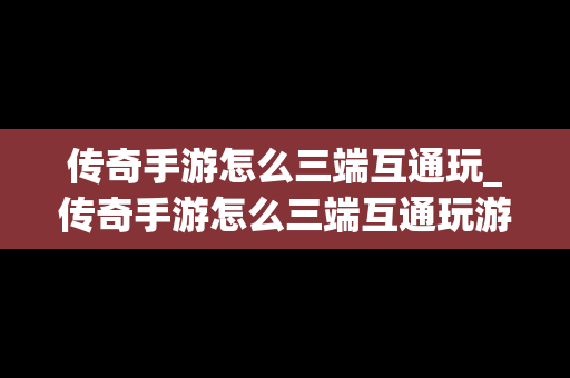 传奇手游怎么三端互通玩_传奇手游怎么三端互通玩游戏