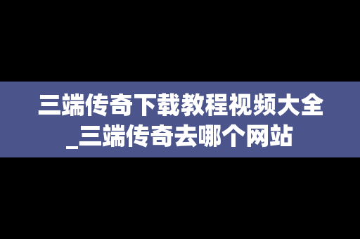 三端传奇下载教程视频大全_三端传奇去哪个网站