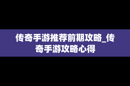 传奇手游推荐前期攻略_传奇手游攻略心得