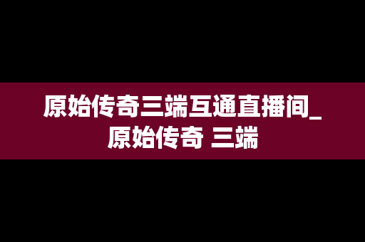 原始传奇三端互通直播间_原始传奇 三端