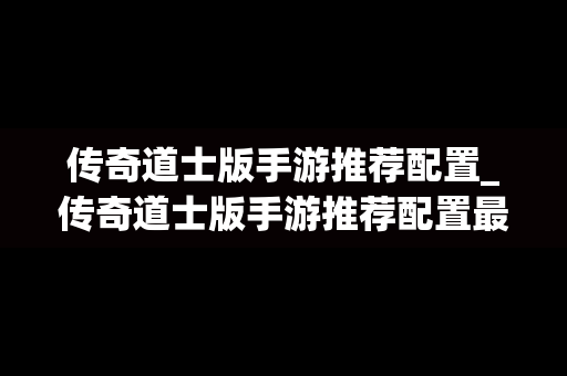 传奇道士版手游推荐配置_传奇道士版手游推荐配置最新