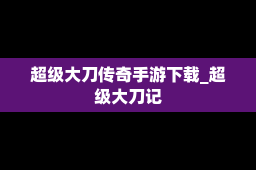超级大刀传奇手游下载_超级大刀记
