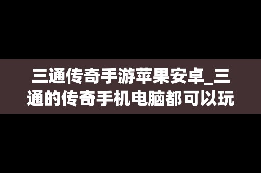 三通传奇手游苹果安卓_三通的传奇手机电脑都可以玩的