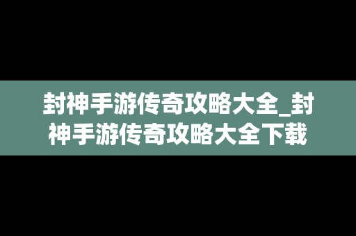 封神手游传奇攻略大全_封神手游传奇攻略大全下载