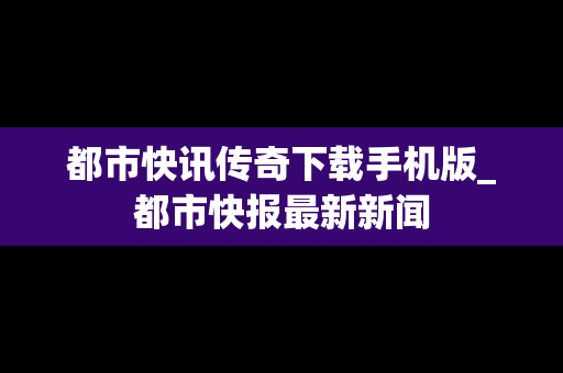 都市快讯传奇下载手机版_都市快报最新新闻