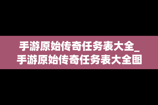 手游原始传奇任务表大全_手游原始传奇任务表大全图片
