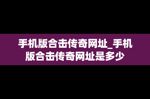 手机版合击传奇网址_手机版合击传奇网址是多少