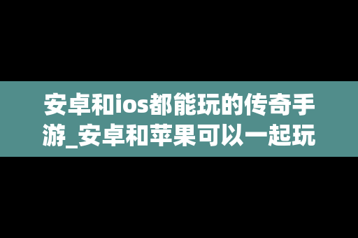 安卓和ios都能玩的传奇手游_安卓和苹果可以一起玩的传奇