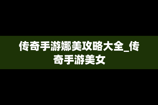 传奇手游娜美攻略大全_传奇手游美女