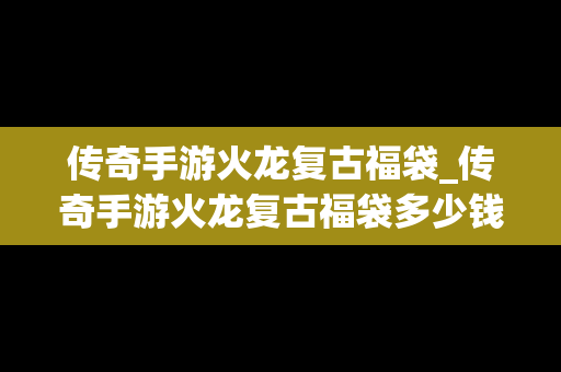 传奇手游火龙复古福袋_传奇手游火龙复古福袋多少钱