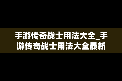 手游传奇战士用法大全_手游传奇战士用法大全最新