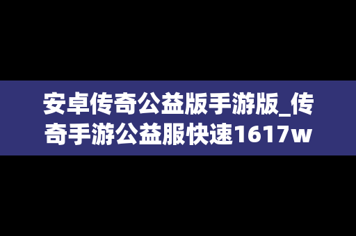 安卓传奇公益版手游版_传奇手游公益服快速1617wan下载