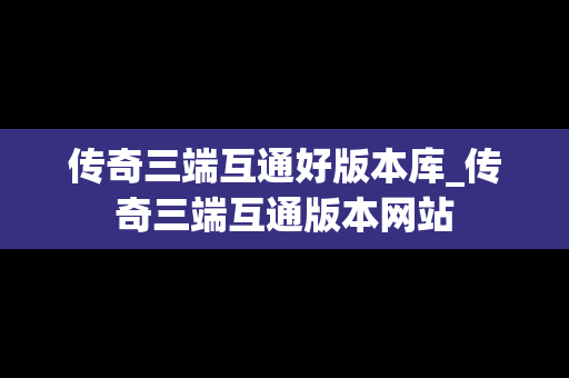 传奇三端互通好版本库_传奇三端互通版本网站