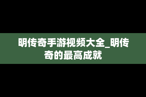 明传奇手游视频大全_明传奇的最高成就