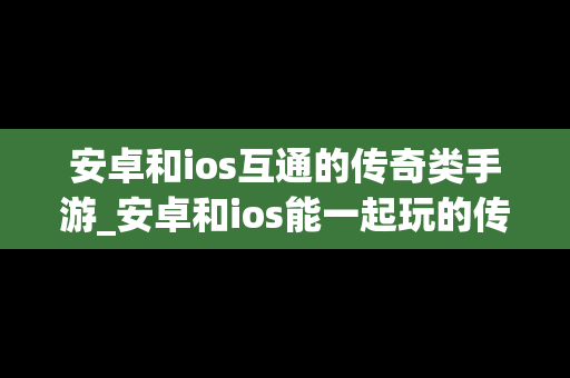 安卓和ios互通的传奇类手游_安卓和ios能一起玩的传奇