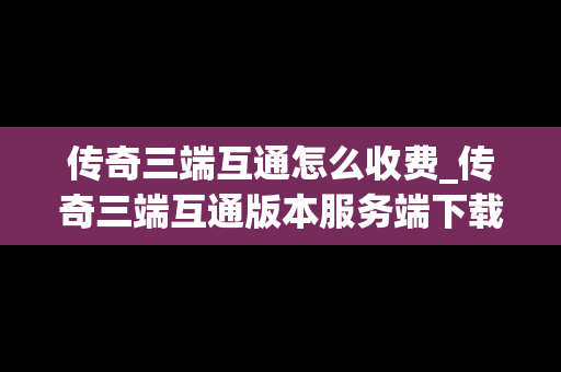 传奇三端互通怎么收费_传奇三端互通版本服务端下载
