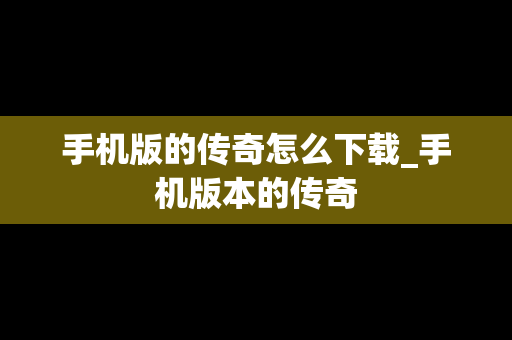 手机版的传奇怎么下载_手机版本的传奇