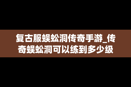复古服蜈蚣洞传奇手游_传奇蜈蚣洞可以练到多少级