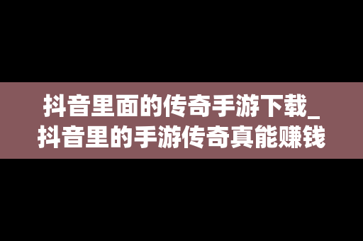 抖音里面的传奇手游下载_抖音里的手游传奇真能赚钱吗