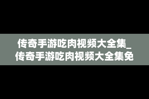 传奇手游吃肉视频大全集_传奇手游吃肉视频大全集免费观看