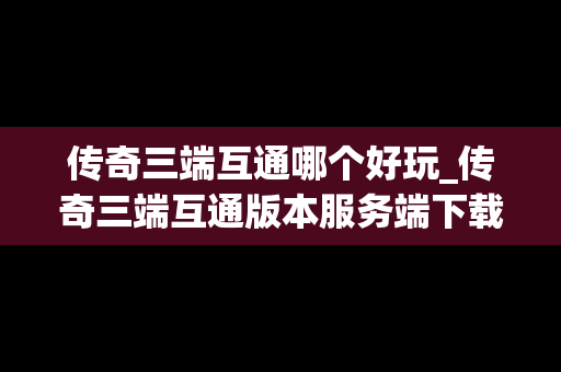 传奇三端互通哪个好玩_传奇三端互通版本服务端下载