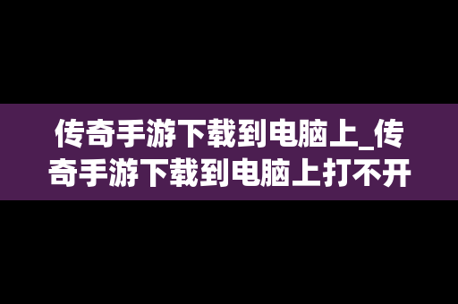 传奇手游下载到电脑上_传奇手游下载到电脑上打不开