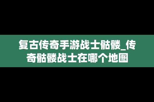 复古传奇手游战士骷髅_传奇骷髅战士在哪个地图
