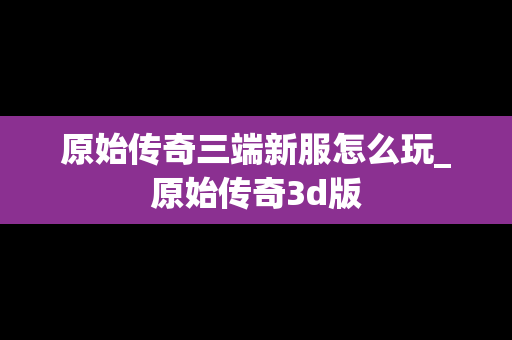 原始传奇三端新服怎么玩_原始传奇3d版