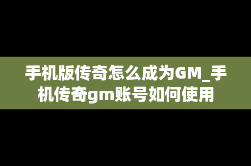 手机版传奇怎么成为GM_手机传奇gm账号如何使用