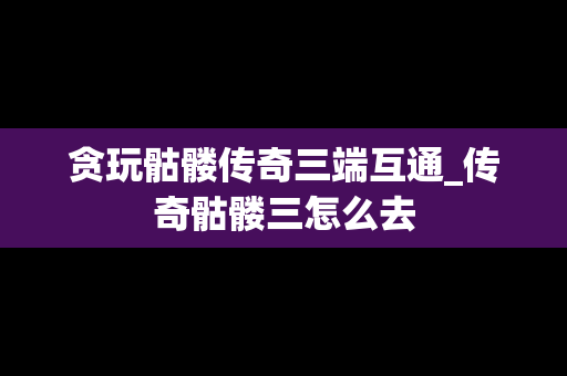 贪玩骷髅传奇三端互通_传奇骷髅三怎么去