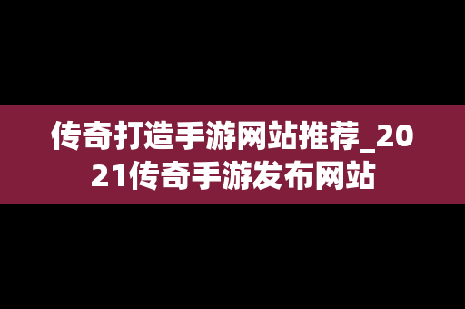 传奇打造手游网站推荐_2021传奇手游发布网站