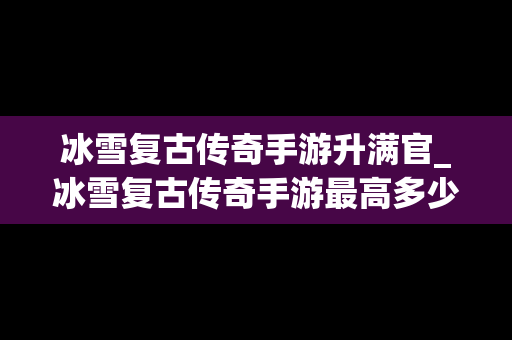 冰雪复古传奇手游升满官_冰雪复古传奇手游最高多少级