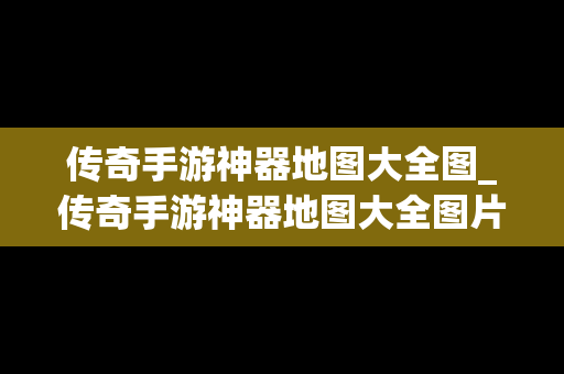 传奇手游神器地图大全图_传奇手游神器地图大全图片