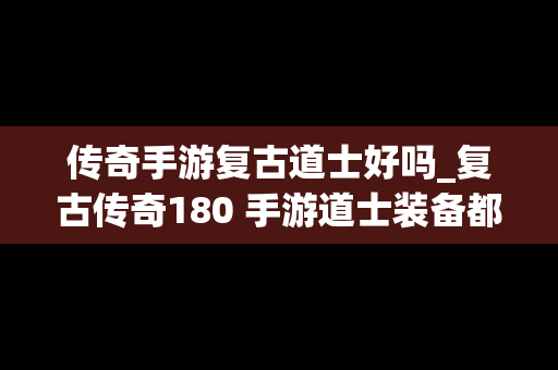 传奇手游复古道士好吗_复古传奇180 手游道士装备都是去哪里打?